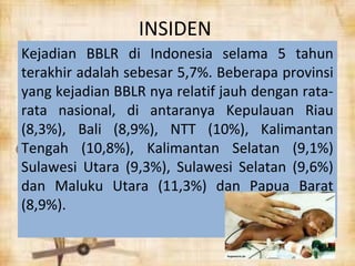 INSIDEN 
Kejadian BBLR di Indonesia selama 5 tahun 
terakhir adalah sebesar 5,7%. Beberapa provinsi 
yang kejadian BBLR nya relatif jauh dengan rata-rata 
nasional, di antaranya Kepulauan Riau 
(8,3%), Bali (8,9%), NTT (10%), Kalimantan 
Tengah (10,8%), Kalimantan Selatan (9,1%) 
Sulawesi Utara (9,3%), Sulawesi Selatan (9,6%) 
dan Maluku Utara (11,3%) dan Papua Barat 
(8,9%). 
 