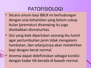 PATOFISIOLOGI 
• Secara umum bayi BBLR ini berhubungan 
dengan usia kehamilan yang belum cukup 
bulan (prematur) disamping itu juga 
disebabkan dismaturitas. 
• Gizi yang baik diperlukan seorang ibu hamil 
agar pertumbuhan janin tidak mengalami 
hambatan, dan selanjutnya akan melahirkan 
bayi dengan berat normal. 
• Anemia dapat didefinisikan sebagai kondisi 
dengan kadar Hb berada di bawah normal. 
 