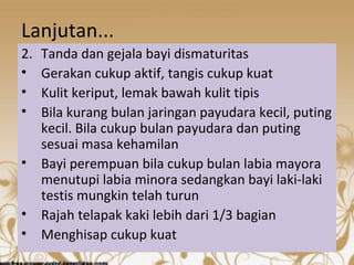 Lanjutan... 
2. Tanda dan gejala bayi dismaturitas 
• Gerakan cukup aktif, tangis cukup kuat 
• Kulit keriput, lemak bawah kulit tipis 
• Bila kurang bulan jaringan payudara kecil, puting 
kecil. Bila cukup bulan payudara dan puting 
sesuai masa kehamilan 
• Bayi perempuan bila cukup bulan labia mayora 
menutupi labia minora sedangkan bayi laki-laki 
testis mungkin telah turun 
• Rajah telapak kaki lebih dari 1/3 bagian 
• Menghisap cukup kuat 
 