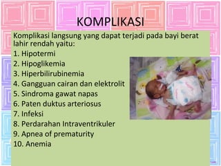 KOMPLIKASI 
Komplikasi langsung yang dapat terjadi pada bayi berat 
lahir rendah yaitu: 
1. Hipotermi 
2. Hipoglikemia 
3. Hiperbilirubinemia 
4. Gangguan cairan dan elektrolit 
5. Sindroma gawat napas 
6. Paten duktus arteriosus 
7. Infeksi 
8. Perdarahan Intraventrikuler 
9. Apnea of prematurity 
10. Anemia 
 