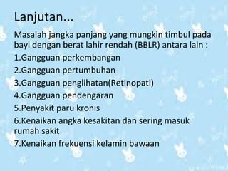 Lanjutan... 
Masalah jangka panjang yang mungkin timbul pada 
bayi dengan berat lahir rendah (BBLR) antara lain : 
1.Gangguan perkembangan 
2.Gangguan pertumbuhan 
3.Gangguan penglihatan(Retinopati) 
4.Gangguan pendengaran 
5.Penyakit paru kronis 
6.Kenaikan angka kesakitan dan sering masuk 
rumah sakit 
7.Kenaikan frekuensi kelamin bawaan 
 