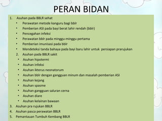 PERAN BIDAN 
1. Asuhan pada BBLR sehat 
• Perawatan metode kanguru bagi bblr 
• Pemberian ASI pada bayi berat lahir rendah (bblr) 
• Pencegahan infeksi 
• Perawatan bblr pada minggu-minggu pertama 
• Pemberian imunisasi pada bblr 
• Mendeteksi tanda bahaya pada bayi baru lahir untuk persiapan prarujukan 
2. Asuhan pada BBLR sakit 
• Asuhan hipotermi 
• Asuhan infeksi 
• Asuhan ikterus neonatorum 
• Asuhan bblr dengan gangguan minum dan masalah pemberian ASI 
• Asuhan kejang 
• Asuhan spasme 
• Asuhan gangguan saluran cerna 
• Asuhan diare 
• Asuhan kelainan bawaan 
3. Asuhan pra rujukan BBLR 
4. Asuhan pasca perawatan BBLR 
5. Pemantauan Tumbuh Kembang BBLR 
 