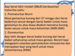 Bayi berat lahir rendah (BBLR) berdasarkan 
maturitas yaitu: 
1. Prematuritas Murni 
Masa gestasinya kurang dari 37 minggu dan berat 
badannya sesuai dengan berat badan untuk masa 
gestasinya itu atau biasa disebut neonatus kurang 
bulan-sesuai untuk masa kehamilan (NKB-SMK) 
2. Dismaturitas 
Bayi lahir dengan berat badan kurang dari berat 
badan seharusnya untuk masa gestasi. Berarti bayi 
mengalami retardasi pertumbuhan intrauterine dan 
merupakan bayi yang kecil untuk masa 
kehamilannya (KMK) 
 