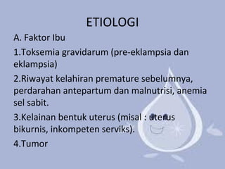 ETIOLOGI 
A. Faktor Ibu 
1.Toksemia gravidarum (pre-eklampsia dan 
eklampsia) 
2.Riwayat kelahiran premature sebelumnya, 
perdarahan antepartum dan malnutrisi, anemia 
sel sabit. 
3.Kelainan bentuk uterus (misal : uterus 
bikurnis, inkompeten serviks). 
4.Tumor 
 