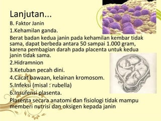 Lanjutan... 
B. Faktor Janin 
1.Kehamilan ganda. 
Berat badan kedua janin pada kehamilan kembar tidak 
sama, dapat berbeda antara 50 sampai 1.000 gram, 
karena pembagian darah pada placenta untuk kedua 
janin tidak sama. 
2.Hidramnion 
3.Ketuban pecah dini. 
4.Cacat bawaan, kelainan kromosom. 
5.Infeksi (misal : rubella) 
6.Insufensi plasenta. 
Plasenta secara anatomi dan fisiologi tidak mampu 
memberi nutrisi dan oksigen kepada janin 
 