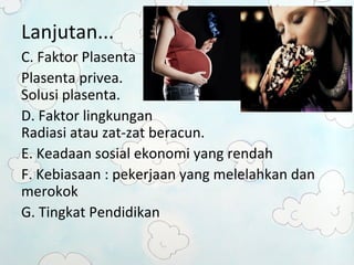 Lanjutan... 
C. Faktor Plasenta 
Plasenta privea. 
Solusi plasenta. 
D. Faktor lingkungan 
Radiasi atau zat-zat beracun. 
E. Keadaan sosial ekonomi yang rendah 
F. Kebiasaan : pekerjaan yang melelahkan dan 
merokok 
G. Tingkat Pendidikan 
 
