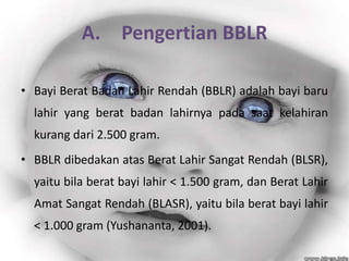 A. Pengertian BBLR

• Bayi Berat Badan Lahir Rendah (BBLR) adalah bayi baru
  lahir yang berat badan lahirnya pada saat kelahiran
  kurang dari 2.500 gram.
• BBLR dibedakan atas Berat Lahir Sangat Rendah (BLSR),
  yaitu bila berat bayi lahir < 1.500 gram, dan Berat Lahir
  Amat Sangat Rendah (BLASR), yaitu bila berat bayi lahir
  < 1.000 gram (Yushananta, 2001).
 