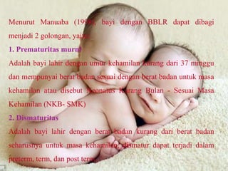 Menurut Manuaba (1998), bayi dengan BBLR dapat dibagi
menjadi 2 golongan, yaitu:
1. Prematuritas murni
Adalah bayi lahir dengan umur kehamilan kurang dari 37 minggu
dan mempunyai berat badan sesuai dengan berat badan untuk masa
kehamilan atau disebut Neonatus Kurang Bulan - Sesuai Masa
Kehamilan (NKB- SMK)
2. Dismaturitas
Adalah bayi lahir dengan berat badan kurang dari berat badan
seharusnya untuk masa kehamilan, dismatur dapat terjadi dalam
preterm, term, dan post term.
 