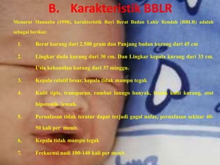 B. Karakteristik BBLR
Menurut Manuaba (1998), karakteristik Bayi Berat Badan Lahir Rendah (BBLR) adalah

sebagai berikut:

  1.      Berat kurang dari 2.500 gram dan Panjang badan kurang dari 45 cm

  2.      Lingkar dada kurang dari 30 cm. Dan Lingkar kepala kurang dari 33 cm.

          Usia kehamilan kurang dari 37 minggu.

  3.      Kepala relatif besar, kepala tidak mampu tcgak

  4.      Kulit tipis, transparan, rambut lanugo banyak, lemak kulit kurang, otot

          hipotonik- lemah.

  5.      Pernafasan tidak teratur dapat terjadi gagal nafas, pernafasan sekitar 40-

          50 kali per menit.

  6.      Kepala tidak mampu tegak

  7.      Frekuensi nadi 100-140 kali per menit.
 