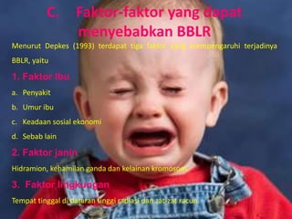 C.        Faktor-faktor yang dapat
                    menyebabkan BBLR
Menurut Depkes (1993) terdapat tiga faktor yang mempengaruhi terjadinya
BBLR, yaitu

1. Faktor lbu
a. Penyakit
b. Umur ibu
c. Keadaan sosial ekonomi
d. Sebab lain

2. Faktor janin
Hidramion, kehamilan ganda dan kelainan kromosom.

3. Faktor lingkungan
Tempat tinggal di dataran tinggi radiasi dan zat-zat racun.
 