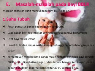 E.       Masalah-masalah pada Bayi BBLR
Masalah-masalah yang muncul pada bayi BBLR adalah

1. Suhu Tubuh
 Pusat pengatur panas badan belum sempurna

 Luas badan bayi relatifbesar sehingga penguapannya bertambah

 Otot bayi masih lemah

 Lemak kulit dan lemak coklat kurang sehingga cepat kehilangan panas
   badan

 Kemampuan metabolisme panas masih rendah, sehingga bayi dengan
   BBLR perlu diperhatikan agar tidak terlalu banyak kehilangan panas
   badan dan dapat diperhatikan sekitar 30 0C sampai 37 0C
 
