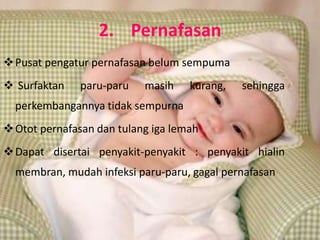2. Pernafasan
 Pusat pengatur pernafasan belum sempuma
 Surfaktan   paru-paru    masih    kurang,   sehingga
  perkembangannya tidak sempurna
 Otot pernafasan dan tulang iga lemah
 Dapat disertai penyakit-penyakit : penyakit hialin
  membran, mudah infeksi paru-paru, gagal pernafasan
 