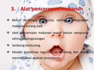 3. Alat pencernaan makanan
 Belum berfungsi sempurna, sehingga penyerapan
   makanan kurang baik
 otot pencernaan makanan masih belum sempurna
   sehingga pengosongan
 lambung berkurang.
 Mudah terjadinya regurtasi isi lambung dan dapat
   menimbulkan aspirasi pneumonia.
 