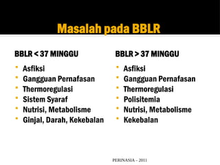 PERINASIA – 2011
Masalah pada BBLR
BBLR < 37 MINGGU BBLR > 37 MINGGU
 Asfiksi
 Gangguan Pernafasan
 Thermoregulasi
 Sistem Syaraf
 Nutrisi, Metabolisme
 Ginjal, Darah, Kekebalan
 Asfiksi
 Gangguan Pernafasan
 Thermoregulasi
 Polisitemia
 Nutrisi, Metabolisme
 Kekebalan
 