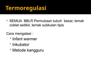 Termoregulasi
 SEMUA BBLR Permukaan tubuh besar, lemak
coklat sedikit, lemak subkutan tipis
Cara mengatasi :
 Infant warmer
 Inkubator
 Metode kangguru
 