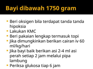 Bayi dibawah 1750 gram
 Beri oksigen bila terdapat tanda tanda
hipoksia
 Lakukan KMC
 Beri pakaian lengkap termasuk topi
 Jika dimungkinkan berikan cairan iv 60
ml/kg/hari
 Jika bayi baik berikan asi 2-4 ml asi
perah setiap 2 jam melalui pipa
lambung
 Periksa glukosa tiap 6 jam
 