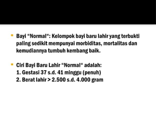  Bayi “Normal“: Kelompok bayi baru lahir yang terbukti
paling sedikit mempunyai morbiditas, mortalitas dan
kemudiannya tumbuh kembang baik.
 Ciri Bayi Baru Lahir “Normal“ adalah:
1. Gestasi 37 s.d. 41 minggu (penuh)
2. Berat lahir > 2.500 s.d. 4.000 gram
 