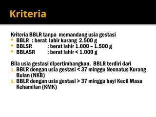 Kriteria
Kriteria BBLR tanpa memandang usia gestasi
 BBLR : berat lahir kurang 2.500 g
 BBLSR : berat lahir 1.000 – 1.500 g
 BBLASR : berat lahir < 1.000 g
Bila usia gestasi dipertimbangkan, BBLR terdiri dari
1. BBLR dengan usia gestasi < 37 minggu Neonatus Kurang
Bulan (NKB)
2. BBLR dengan usia gestasi > 37 minggu bayi Kecil Masa
Kehamilan (KMK)
 