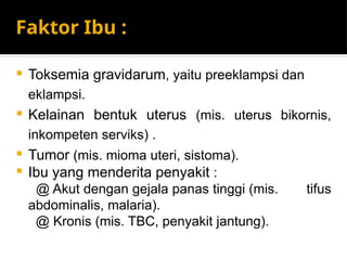 Faktor Ibu :
 Toksemia gravidarum, yaitu preeklampsi dan
eklampsi.
 Kelainan bentuk uterus (mis. uterus bikornis,
inkompeten serviks) .
 Tumor (mis. mioma uteri, sistoma).
 Ibu yang menderita penyakit :
@ Akut dengan gejala panas tinggi (mis. tifus
abdominalis, malaria).
@ Kronis (mis. TBC, penyakit jantung).
 