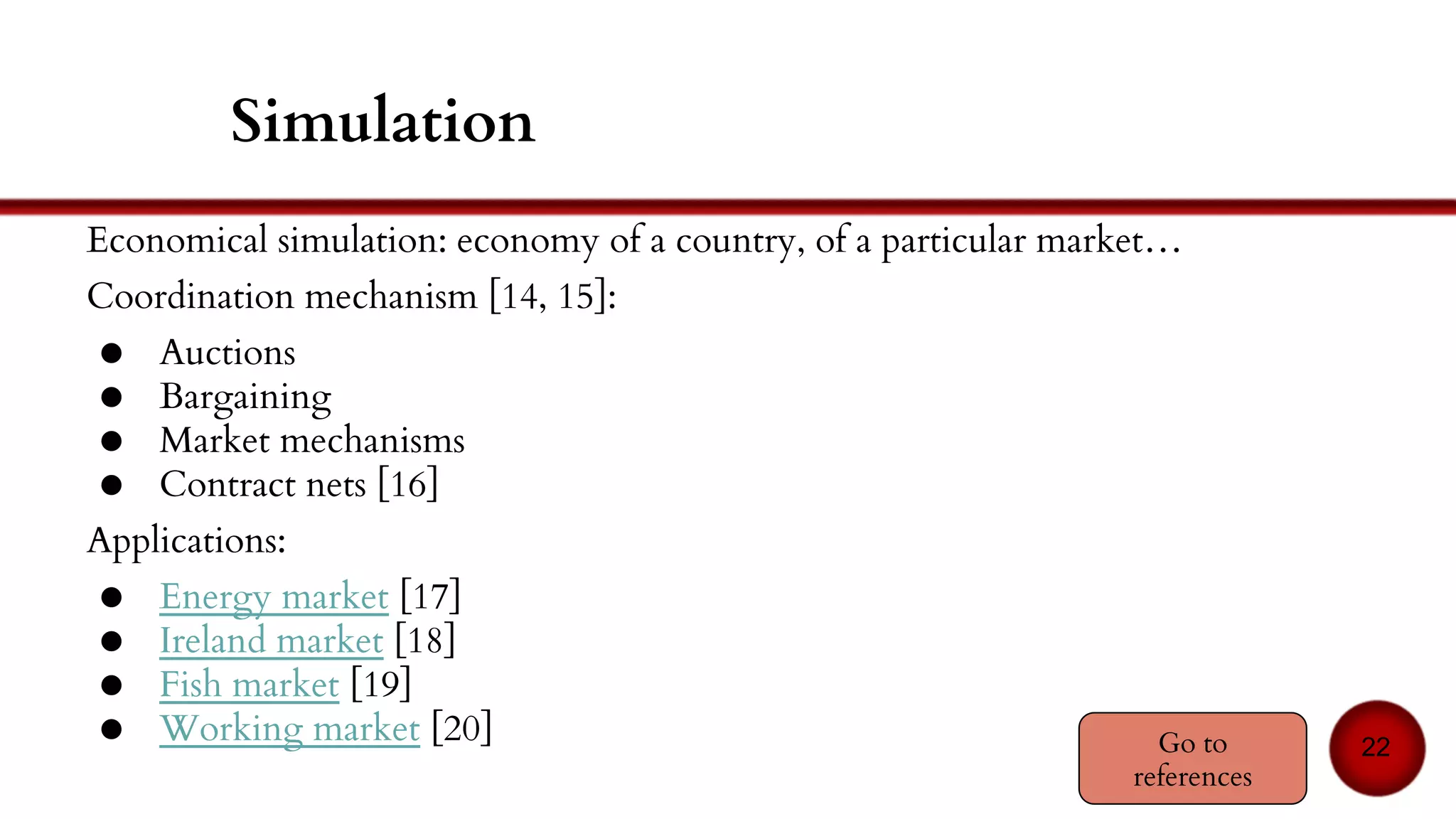 Bargaining
Negotiation between two agents (1-1)
Goal: decide the price of the item and the buyer
Quite a complex process, consisting in two parts:
● The protocol (providing the authorized actions)
● The strategy (the way of getting the best outcome)
Protocol issues:
● Feedback?
● Threats? Promises?
Usual techniques:
● Based on machine learning
● Based on Game Theory
22
 