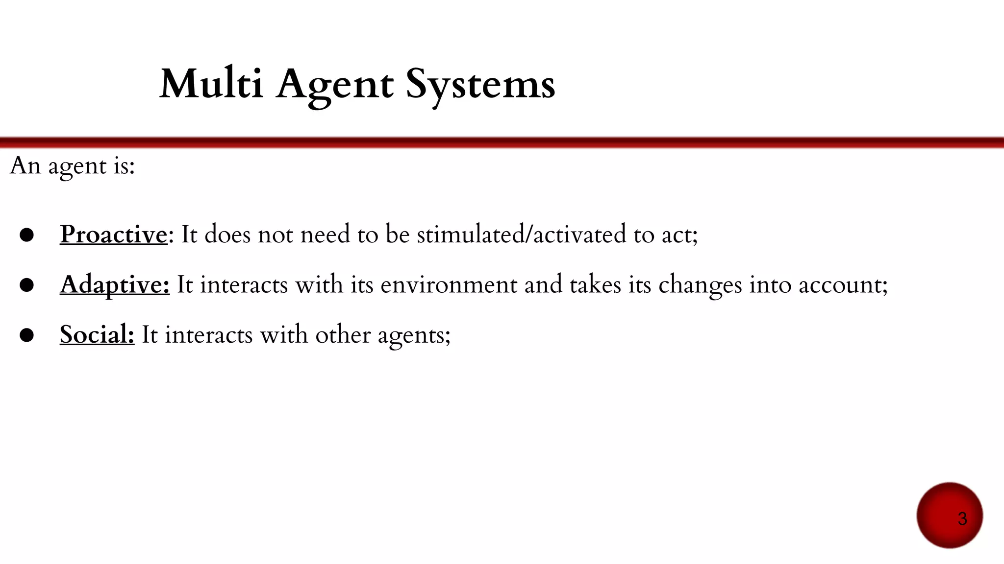 An agent is:
● Proactive: It does not need to be stimulated/activated to act;
● Adaptive: It interacts with its environment and takes its changes into account;
● Social: It interacts with other agents;
Multi Agent Systems
3
 