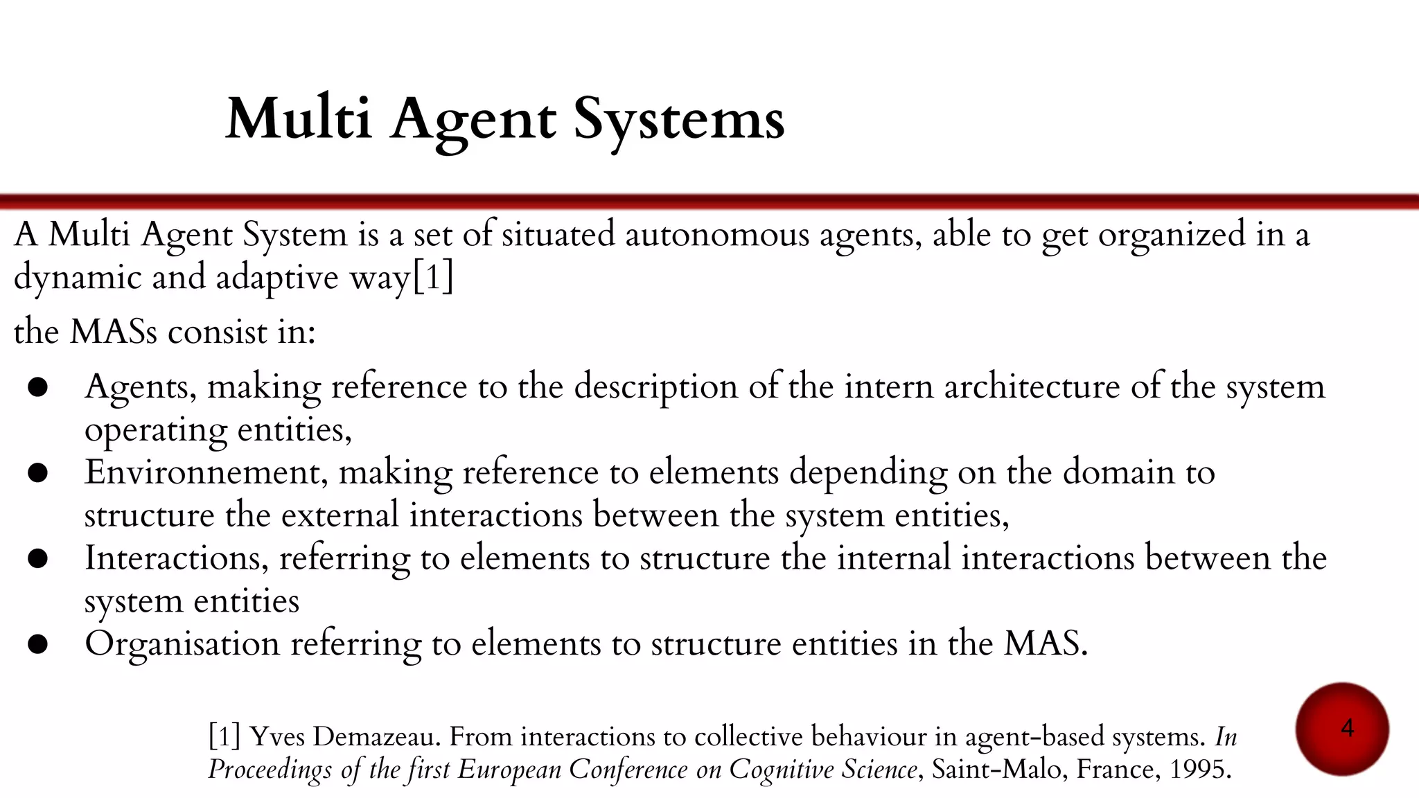 A MAS is a set of situated autonomous agents, able to get organized in a dynamic and
adaptive way[1]. It consists of:
● Agents: the description of the internal architecture of the system operating entities,
● Environment: elements depending on the domain to structure the external
interactions between the system entities
● Interactions: elements to structure the internal interactions between the system
entities
● Organisation: elements to structure entities in the MAS
[1] Yves Demazeau. From interactions to collective behaviour in agent-based systems. In
Proceedings of the first European Conference on Cognitive Science, Saint-Malo, France, 1995.
4
Multi Agent Systems (MAS)
 