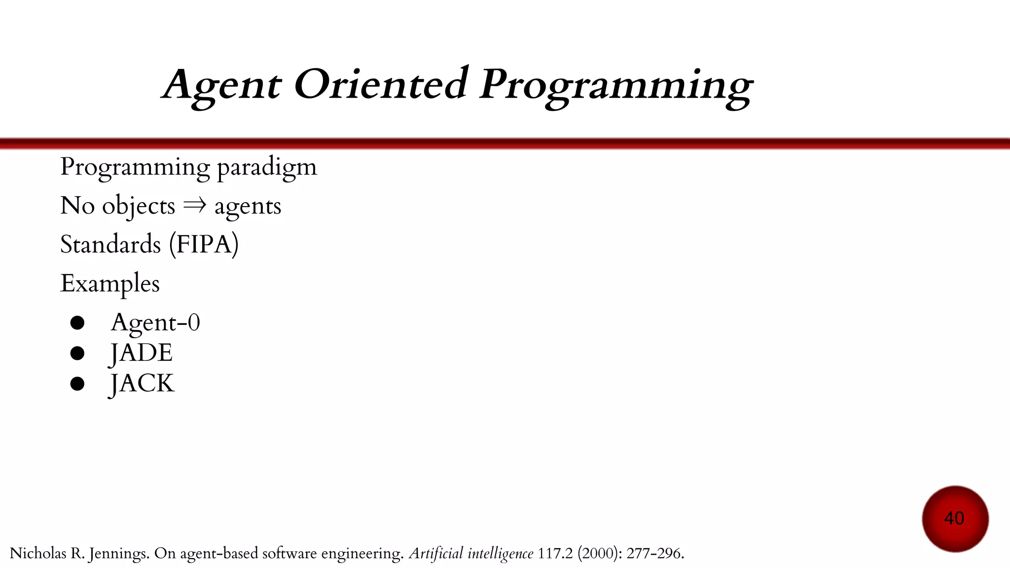 References
40
[18] Stéphane Espié and Jean Michel Auberlet. ARCHISIM: A behavioral multi-actors traffic simulation
model for the study of a traffic system including ITS aspects. International Journal of ITS Research n1
(2007): p7-16.
[19] Daniel D. Corkill. Blackboard systems. AI expert 6.9 (1991): 40-47.
[20] Nicholas R. Jennings. On agent-based software engineering. Artificial intelligence 117.2. 2000. 277-
296.
[21] Specification, FIPA Inform Communicative Act. Foundation for Intelligent Physical Agents, 2000.
[22] Yoav Shoham. An overview of agent-oriented programming. Software agents, 1997, vol. 4.
[23] Fabio Luigi Bellifemine, Giovanni Caire, and Dominic Greenwood. Developing multi-agent systems
with JADE. John Wiley & Sons, 2007.
[24] Nick Howden, Ralph Rönnquist, Andrew Hodgson, Andrew Lucas. JACK intelligent agents-
summary of an agent infrastructure. 5th International conference on autonomous agents. 2001.
 