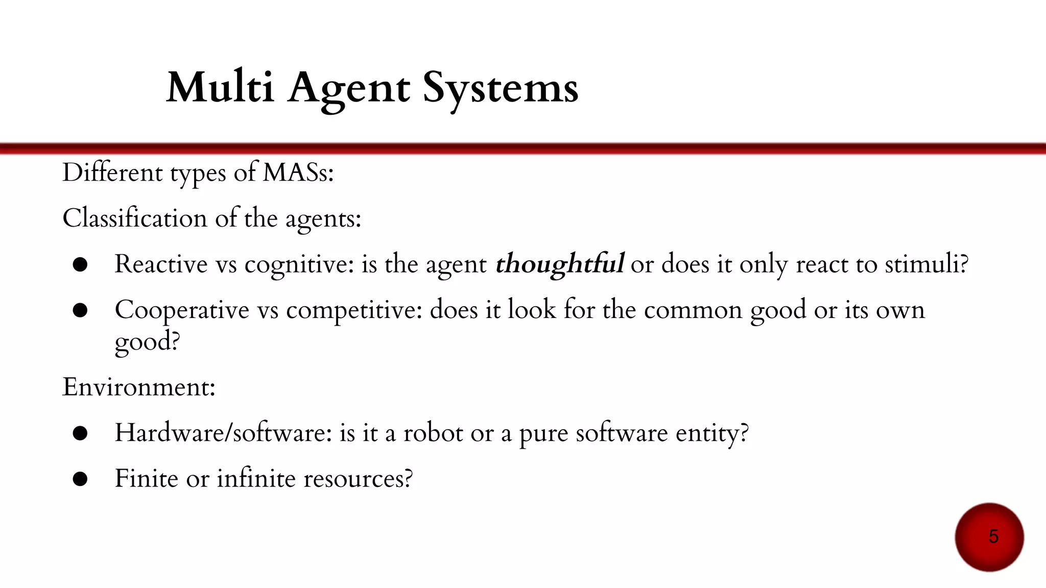 Agents:
● Reactive vs cognitive: has the agent a symbolic representation of its
environment or does it only react to stimuli?
● Hardware/software: is it a robot or a pure software entity?
● Cooperative vs competitive: does it look for the common good or its own
good?
Environment:
● Discrete or not
● Finite or infinite resources?
5
Multi Agent Systems
 