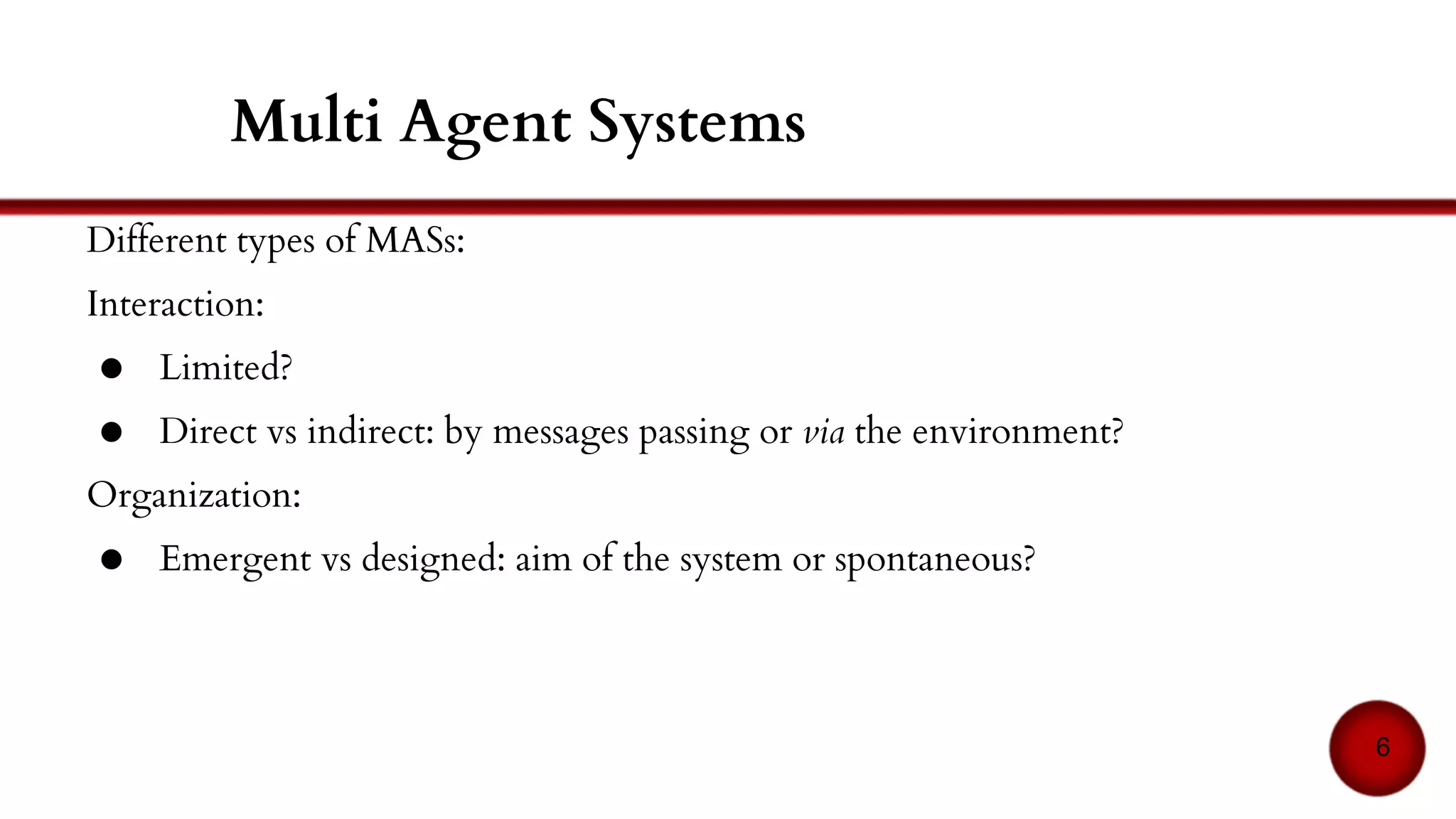 Interaction:
● Direct: via the environment
● Redirect: by messages passing?
Organization:
● Emergent and/or provided by the designer
○ examples: ant-based and role and group-based models
6
Multi Agent Systems
 