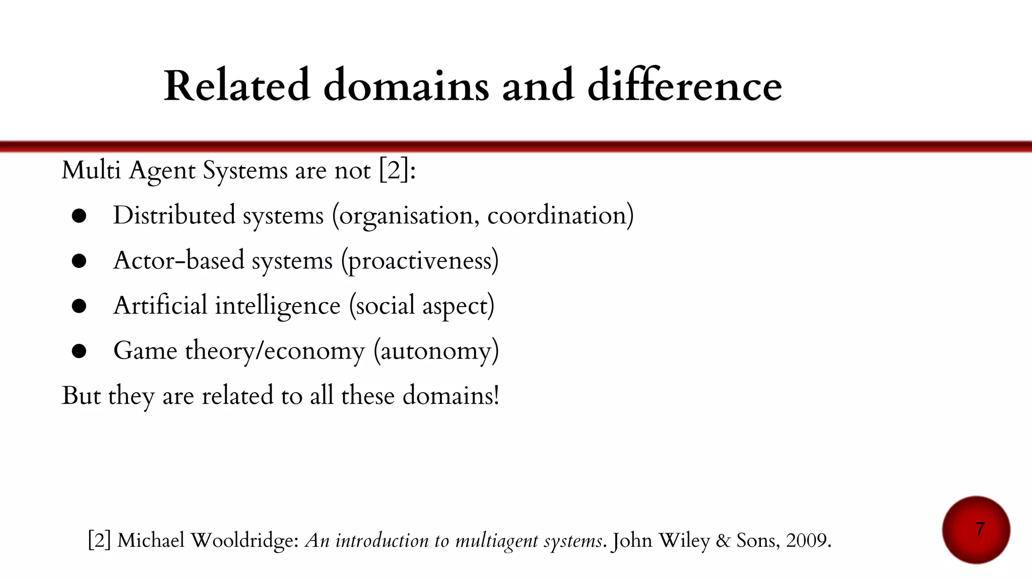 Related domains and difference
Multi Agent Systems are not [2]:
● Distributed systems (organisation, coordination)
● Actor-based systems (proactiveness)
● Artificial intelligence (social aspect)
● Game theory/economy (autonomy)
But they may be related to all or some of these domains!
7
[2] Michael Wooldridge: An introduction to multiagent systems. John Wiley & Sons, 2009.
 