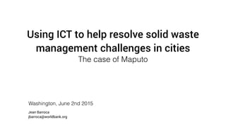 Using ICT to help resolve solid waste
management challenges in cities
The case of Maputo
Washington, June 2nd 2015
Jean Barroca
jbarroca@worldbank.org
 