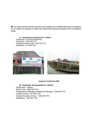 NB- Les infrastructures et activités suivantes ont été réalisées par le GSADE-ONG depuis son existence, 
ceci lui confère une expertise en matière des infrastructures sociocommunautaires et de la mobilisation 
sociale. 
A) Construction de la passerelle de « L’Espoir » 
- Emplacement : Sô-Tchanhoué Kpakomey 
- Montant total : 10 980 750 F CFA 
- Ambassade de France (FSD) : 8 208 750 F CFA 
- Bénéficiaires : 2 772 000 F CFA 
Inaugurée le 22 décembre 2009 
B) Construction de la passerelle de « l’Amitié » 
- Emplacement : Totakoun 
- Montant Total : 6 908 750 F CFA 
- Ambassade de la République Fédérale de l’Allemagne : 3 358 500 F CFA 
- Arc-Bénin (France) : 327 500 F CFA 
- Donateur Anonyme en France : 1 625 500 F CFA 
- Bénéficiaires : 1 597 250 F CFA 
 