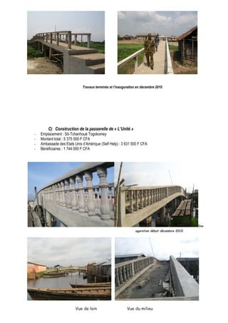 Travaux terminés et l’inauguration en décembre 2010 
C) Construction de la passerelle de « L’Unité » 
- Emplacement : Sô-Tchanhoué Togokomey 
- Montant total : 5 375 500 F CFA 
- Ambassade des Etats Unis d’Amérique (Self Help) : 3 631 500 F CFA 
- Bénéficiaires : 1 744 000 F CFA 
Ina 
uguration début décembre 2010 
Vue de loin Vue du milieu 
 
