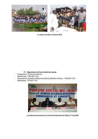 La remise a été faite le 14 janvier 2010 
F) Organisation du Forum Social des Jeunes 
- Emplacement : Commune de Sô-Ava 
- Montant total : 1 850 600 F CFA 
- Mouvement de Jeunesse Chrétienne de Saint Cyr/Menthon (France) : 1 480 600 F CFA 
- Bénéficiaires : 370 000 F CFA 
La cérémonie d’ouverture par le chef d’arrondissement de Vekky le 17 août 2009 
 