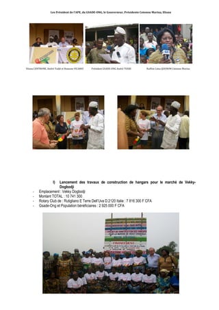 Les Président de l’APE, du GSADE-ONG, le Gouverneur, Présidente Cotonou Marina, Eliana 
Eliana CENTRONE, André Todjè et Romano VICARIO Président GSADE-ONG André TODJE Ruffine Lima QUENUM Cotonou Marina 
I) Lancement des travaux de construction de hangars pour le marché de Vekky- 
Dogbodji 
- Emplacement : Vekky Dogbodji 
- Montant TOTAL : 10 741 300 
- Rotary Club de : Rutigliano E Terre Dell’Uva D.2120 Italie : 7 816 300 F CFA 
- Gsade-Ong et Population bénéficiaires : 2 925 000 F CFA 
 