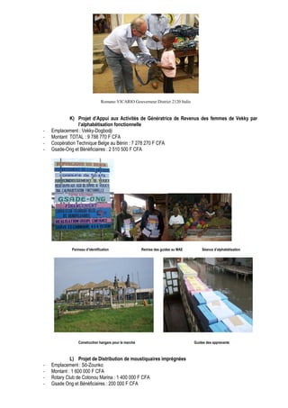 Romano VICARIO Gouverneur District 2120 Italie 
K) Projet d’Appui aux Activités de Génératrice de Revenus des femmes de Vekky par 
l’alphabétisation fonctionnelle 
- Emplacement : Vekky-Dogbodji 
- Montant TOTAL : 9 788 770 F CFA 
- Coopération Technique Belge au Bénin : 7 278 270 F CFA 
- Gsade-Ong et Bénéficiaires : 2 510 500 F CFA 
Panneau d’identification Remise des guides au MAE Séance d’alphabétisation 
Construction hangars pour le marché Guides des apprenants 
L) Projet de Distribution de moustiquaires imprégnées 
- Emplacement : Sô-Zounko 
- Montant : 1 600 000 F CFA 
- Rotary Club de Cotonou Marina : 1 400 000 F CFA 
- Gsade Ong et Bénéficiaires : 200 000 F CFA 
 