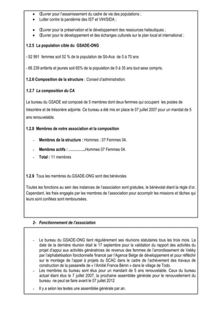 · OEuvrer pour l’assainissement du cadre de vie des populations ; 
· Lutter contre la pandémie des IST et VIH/SIDA ; 
· OEuvrer pour la préservation et le développement des ressources halieutiques ; 
· OEuvrer pour le développement et des échanges culturels sur le plan local et international ; 
1.2.5 La population cible du GSADE-ONG 
- 52 991 femmes soit 52 % de la population de Sô-Ava de 0 à 70 ans 
- 66 239 enfants et jeunes soit 65% de la population de 0 à 35 ans tout sexe compris. 
1.2.6 Composition de la structure : Conseil d’administration. 
1.2.7 La composition du CA 
Le bureau du GSADE est composé de 5 membres dont deux femmes qui occupent les postes de 
trésorière et de trésorière adjointe. Ce bureau a été mis en place le 07 juillet 2007 pour un mandat de 5 
ans renouvelable. 
1.2.8 Membres de notre association et la composition 
- Membres de la structure : Hommes : 07 Femmes 04. 
- Membres actifs : …………..Hommes 07 Femmes 04. 
- Total : 11 membres 
1.2.9 Tous les membres du GSADE-ONG sont des bénévoles 
Toutes les fonctions au sein des instances de l’association sont gratuites, le bénévolat étant la règle d’or. 
Cependant, les frais engagés par les membres de l’association pour accomplir les missions et tâches qui 
leurs sont confiées sont remboursées. 
2- Fonctionnement de l’association 
- Le bureau du GSADE-ONG tient régulièrement ses réunions statutaires tous les trois mois. La 
date de la dernière réunion était le 17 septembre pour la validation du rapport des activités du 
projet d’appui aux activités génératrices de revenus des femmes de l’arrondissement de Vekky 
par l’alphabétisation fonctionnelle financé par l’Agence Belge de développement et pour réfléchir 
sur le montage de l’appel à projets du SCAC dans le cadre de l’achèvement des travaux de 
construction de la passerelle de « l’Amitié France Bénin » dans le village de Todo. 
- Les membres du bureau sont élus pour un mandant de 5 ans renouvelable. Ceux du bureau 
actuel étant élus le 7 juillet 2007, la prochaine assemblée générale pour le renouvellement du 
bureau ne peut se faire avant le 07 juillet 2012 
- Il y a selon les textes une assemblée générale par an. 
 