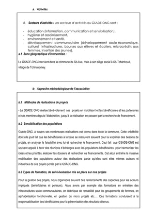 a. Activités 
4- Secteurs d’activités : Les secteurs d’activités du GSADE-ONG sont : 
- éducation (information, communication et sensibilisation), 
- hygiène et assainissement, 
- environnement et santé, 
- développement communautaire (développement socio-économique, 
culturel infrastructures, bourses aux élèves et écoliers, microcrédits aux 
femmes, insertion des jeunes). 
a.1 Zone géographique d’intervention : 
Le GSADE-ONG intervient dans la commune de Sô-Ava, mais à son siège social à Sô-Tchanhoué, 
village de Tchinakomey. 
b- Approche méthodologique de l’association 
b.1 Méthodes de réalisations de projets 
- Le GSADE ONG réalise bénévolement ses projets en mobilisant et les bénéficiaires et les partenaires 
et ses membres depuis l’élaboration, jusqu’à la réalisation en passant par la recherche de financement. 
b.2 Sensibilisation des populations 
Gsade-ONG, à travers ses nombreuses réalisations est connu dans toute la commune. Cette crédibilité 
dont elle jouit fait que les bénéficiaires à la base se retrouvent souvent pour lui exprimer des besoins de 
projets, en analyser la faisabilité avec lui et rechercher le financement. Ceci fait que GSADE-ONG est 
souvent appelé à tenir des réunions d’échanges avec les populations bénéficiaires pour harmoniser les 
idées et les priorités, élaborer les dossiers et rechercher les financements. Cet atout entraîne la massive 
mobilisation des populations autour des réalisations parce qu’elles sont elles mêmes auteurs et 
initiatrices de ces projets portés par le GSADE-ONG. 
b.3 Types de formation, de suivi-évaluation mis en place sur nos projets 
Pour la gestion des projets, nous organisons souvent des renforcements des capacités pour les acteurs 
impliqués (bénéficiaires et porteurs). Nous avons par exemple des formations en entretien des 
infrastructures socio communautaires, en technique de rentabilité pour les groupements de femmes, en 
alphabétisation fonctionnelle, en gestion de micro projets etc.… Ces formations conduisent à la 
responsabilisation des bénéficiaires pour la pérennisation des résultats obtenus. 
 