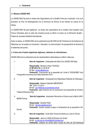 c- Partenariat 
c.1 Réseaux GSADE-ONG 
Le GSADE-ONG fait parti du réseau des Organisations de la Société Civile pour l’exécution, et le suivi 
évaluation du Plan de Développement de la Commune de Sô-Ava et est membre du bureau de ce 
réseau. 
Le GSADE-ONG fait parti également du réseau des organisations de la société civile travaillant avec 
France Volontaires dans le cadre des chantiers jeunes au Bénin et surtout sur la Démarche Qualité – 
Projets de Jeunesse Solidarité Internationale. 
Outre ce réseau, le GSADE-ONG est en partenariat avec BC-ONG de Sô-Tchanhoué et les Eclaireurs de 
Dékanmey sur les projets qui concernent l’éducation, la communication, les groupements de femmes et 
le leadership des jeunes. 
c. 2 Liens avec d’autres organismes régionaux, nationaux ou internationaux. 
GSADE-ONG est en partenariat avec les représentations diplomatiques au Bénin, telles que, 
1- Nom de l’organisme : Ambassade des Etats Unis (USAID/ Self Help) 
- Responsable : Monsieur Urbain TCHICOU 
- 01 BP 2012 Tél. 21 30 06 50 
- E. Mail : chicouu@state.gov 
- Partenariat : Financement de la passerelle de L’Unité à TOGOKOMEY dont 
l’inauguration est prévue pour début décembre 2010. 
2- Nom de l’organisme : Ambassade de la République Fédérale de l’Allemagne, 
- Responsable : Madame Gabrielle GBEGNONVI 
- Tél : 229 21 31 54 51 
- E-mail : wz-100@coto.auswaertiges-amt.de 
- Partenariat : appui financier pour la construction de la passerelle de l’Amitié à 
Totakoun/Hlouazounmey. 
3- Nom de l’organisme : Association Rencontre et Culture avec le Bénin (ARC-BENIN 
France) 
- Responsable : Danielle PAGE 
- E-mail : daniels.page@orange.fr 
- Partenariat : Soutien scolaire et appui à l’achèvement de la passerelle à Sô- 
Zounko 
4- Nom de l’organisme : Ecole Saint Vincent de Sainte sur Loire en France, 
- Responsable : Jean-Luc GAIN (le Directeur de l’école) 
- E-mail : ec.ste-luce.st-vincent@ec44.scolanet.org 
- Partenariat : Dotation de l’école Saint Vincent de Paul de Sô-Tchanhoué 
 