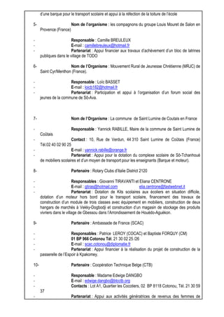 d’une barque pour le transport scolaire et appui à la réfection de la toiture de l’école 
5- Nom de l’organisme : les compagnons du groupe Louis Mouret de Salon en 
Provence (France) 
- Responsable : Camille BREULEUX 
- E-mail : camillebreuleux@hotmail.fr 
- Partenariat : Appui financier aux travaux d’achèvement d’un bloc de latrines 
publiques dans le village de TODO 
6- Nom de l’Organisme : Mouvement Rural de Jeunesse Chrétienne (MRJC) de 
Saint Cyr/Menthon (France). 
- Responsable : Loïc BASSET 
- E-mail : loicb182@hotmail.fr 
- Partenariat : Participation et appui à l’organisation d’un forum social des 
jeunes de la commune de Sô-Ava. 
7- Nom de l’Organisme : La commune de Saint Lumine de Coutais en France 
- Responsable : Yannick RABILLE, Maire de la commune de Saint Lumine de 
Coûtais 
- Contact : 10, Rue de Verdun, 44 310 Saint Lumine de Coûtais (France) 
Tél.02 40 02 90 25 
- E-mail : yannick.rabille@orange.fr 
- Partenariat : Appui pour la dotation du complexe scolaire de Sô-Tchanhoué 
de mobiliers scolaires et d’un moyen de transport pour les enseignants (Barque et moteur). 
8- Partenaire : Rotary Clubs d’Italie District 2120 
- Responsables : Giovanni TIRAVANTI et Eliana CENTRONE 
- E-mail : gtiras@hotmail.com elia.centrone@fastwebnet.it 
- Partenariat : Dotation de Kits scolaires aux écoliers en situation difficile, 
dotation d’un moteur hors bord pour le transport scolaire, financement des travaux de 
construction d’un module de trois classes avec équipement en mobiliers, construction de deux 
hangars de marchés à Vekky-Dogbodji et construction d’un magasin de stockage des produits 
vivriers dans le village de Gbessou dans l’Arrondissement de Houédo-Aguékon. 
9- Partenaire : Ambassade de France (SCAC) 
- Responsables : Patrice LEROY (COCAC) et Baptiste FORQUY (CM) 
- 01 BP 966 Cotonou Tél. 21 30 02 25 /26 
- E-mail : scac.cotonou@diplomatie.fr 
- Partenariat : Appui financier à la réalisation du projet de construction de la 
passerelle de l’Espoir à Kpakomey. 
10- Partenaire : Coopération Technique Belge (CTB) 
- Responsable : Madame Edwige DANGBO 
- E-mail : edwige.dangbo@btcctb.org 
- Contacts : Lot A1, Quartier les Cocotiers, 02 BP 8118 Cotonou, Tél. 21 30 59 
37 
- Partenariat : Appui aux activités génératrices de revenus des femmes de 
 