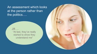The	
  claimant	
  isn’t	
  just	
  a	
  	
  
naEonal	
  insurance	
  number	
  
	
  
They	
  state	
  what	
  they	
  see	
  as	
  
their	
  full	
  range	
  of	
  limitaEons	
  
	
  
Where	
  unable	
  to	
  do	
  so	
  they	
  
consult	
  a	
  support	
  assistant	
  
within	
  The	
  advice	
  sector	
  	
  
The	
  claimant’s	
  doctor	
  
completes	
  a	
  much	
  more	
  
informaEve	
  ﬁt	
  note	
  indicaEng	
  
if	
  exclusion	
  applies	
  and	
  the	
  
areas	
  where	
  the	
  claimant	
  	
  
is	
  most	
  likely	
  to	
  have	
  a	
  
problem	
  
The	
  DWP	
  &	
  Work	
  Programme	
  
providers	
  have	
  to	
  consult	
  with	
  
trained	
  Disability	
  Employment	
  
Advisers	
  to	
  assess	
  how	
  the	
  
claimant	
  will	
  cope	
  in	
  the	
  
workplace	
  
Independent	
  occupaEonal	
  
healthcare	
  assessors	
  
objecEvely	
  overview	
  the	
  
evidence	
  (carrying	
  out	
  a	
  face	
  
to	
  face	
  assessment	
  if	
  
necessary)	
  and	
  jusEfy	
  their	
  
recommendaEon	
  	
  
ImparEal	
  decision	
  –	
  makers	
  
draw	
  up	
  a	
  statement	
  of	
  
limitaEon	
  &	
  awards	
  limitaEon	
  
based	
  credit	
  	
  	
  
	
  	
  
An assessment which looks
at the person rather than
the politics….
Jill….
“At last, they’ve really
started to show they
understand me”
 