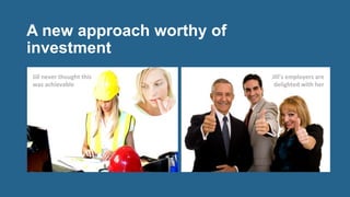 A new approach worthy of
investment
	
  	
  
Jill	
  never	
  thought	
  this	
  
was	
  achievable	
  
Jill’s	
  employers	
  are	
  	
  
delighted	
  with	
  her	
  
 