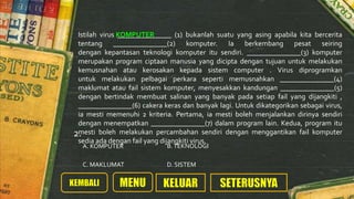 Istilah virus _______________ (1) bukanlah suatu yang asing apabila kita bercerita
tentang _______________(2) komputer. Ia berkembang pesat seiring
dengan kepantasan teknologi komputer itu sendiri. _______________(3) komputer
merupakan program ciptaan manusia yang dicipta dengan tujuan untuk melakukan
kemusnahan atau kerosakan kepada sistem computer . Virus diprogramkan
untuk melakukan pelbagai perkara seperti memusnahkan _______________(4)
maklumat atau fail sistem komputer, menyesakkan kandungan _______________(5)
dengan bertindak membuat salinan yang banyak pada setiap fail yang dijangkiti ,
_______________(6) cakera keras dan banyak lagi. Untuk dikategorikan sebagai virus,
ia mesti memenuhi 2 kriteria. Pertama, ia mesti boleh menjalankan dirinya sendiri
dengan menempatkan _______________(7) dalam program lain. Kedua, program itu
mesti boleh melakukan percambahan sendiri dengan menggantikan fail komputer
sedia ada dengan fail yang dijangkiti virus.
KOMPUTER
A. KOMPUTER
D. SISTEMC. MAKLUMAT
B.TEKNOLOGI
2.
 