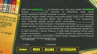 Istilah virus _______________ (1) bukanlah suatu yang asing apabila kita bercerita
tentang _______________(2) komputer. Ia berkembang pesat seiring
dengan kepantasan teknologi komputer itu sendiri. _______________(3) komputer
merupakan program ciptaan manusia yang dicipta dengan tujuan untuk melakukan
kemusnahan atau kerosakan kepada sistem computer . Virus diprogramkan
untuk melakukan pelbagai perkara seperti memusnahkan _______________(4)
maklumat atau fail sistem komputer, menyesakkan kandungan _______________(5)
dengan bertindak membuat salinan yang banyak pada setiap fail yang dijangkiti ,
_______________(6) cakera keras dan banyak lagi. Untuk dikategorikan sebagai virus,
ia mesti memenuhi 2 kriteria. Pertama, ia mesti boleh menjalankan dirinya sendiri
dengan menempatkan _______________(7) dalam program lain. Kedua, program itu
mesti boleh melakukan percambahan sendiri dengan menggantikan fail komputer
sedia ada dengan fail yang dijangkiti virus.
A.TEKNOLOGI B. KELAJUAN
C.VIRUS D. PROGRAM
3.
KOMPUTER TEKNOLOGI
 
