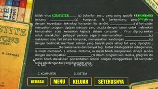 Istilah virus _______________ (1) bukanlah suatu yang asing apabila kita bercerita
tentang _______________(2) komputer. Ia berkembang pesat seiring
dengan kepantasan teknologi komputer itu sendiri. _______________(3) komputer
merupakan program ciptaan manusia yang dicipta dengan tujuan untuk melakukan
kemusnahan atau kerosakan kepada sistem computer . Virus diprogramkan
untuk melakukan pelbagai perkara seperti memusnahkan _______________(4)
maklumat atau fail sistem komputer, menyesakkan kandungan _______________(5)
dengan bertindak membuat salinan yang banyak pada setiap fail yang dijangkiti ,
_______________(6) cakera keras dan banyak lagi. Untuk dikategorikan sebagai virus,
ia mesti memenuhi 2 kriteria. Pertama, ia mesti boleh menjalankan dirinya sendiri
dengan menempatkan _______________(7) dalam program lain. Kedua, program itu
mesti boleh melakukan percambahan sendiri dengan menggantikan fail komputer
sedia ada dengan fail yang dijangkiti virus.
C. KOMPUTER
B.TEKNOLOGIA. FAIL
D. SISTEM
4.
KOMPUTER TEKNOLOGI
VIRUS
 