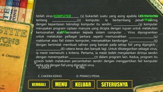 Istilah virus _______________ (1) bukanlah suatu yang asing apabila kita bercerita
tentang _______________(2) komputer. Ia berkembang pesat seiring
dengan kepantasan teknologi komputer itu sendiri. _______________(3) komputer
merupakan program ciptaan manusia yang dicipta dengan tujuan untuk melakukan
kemusnahan atau kerosakan kepada sistem computer . Virus diprogramkan
untuk melakukan pelbagai perkara seperti memusnahkan _______________(4)
maklumat atau fail sistem komputer, menyesakkan kandungan _______________(5)
dengan bertindak membuat salinan yang banyak pada setiap fail yang dijangkiti ,
_______________(6) cakera keras dan banyak lagi. Untuk dikategorikan sebagai virus,
ia mesti memenuhi 2 kriteria. Pertama, ia mesti boleh menjalankan dirinya sendiri
dengan menempatkan _______________(7) dalam program lain. Kedua, program itu
mesti boleh melakukan percambahan sendiri dengan menggantikan fail komputer
sedia ada dengan fail yang dijangkiti virus.
A. DISKET B. FAIL
C. CAKERA KERAS D. PEMACU PENA
5.
KOMPUTER TEKNOLOGI
VIRUS
FAIL
 