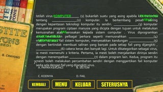 Istilah virus _______________ (1) bukanlah suatu yang asing apabila kita bercerita
tentang _______________(2) komputer. Ia berkembang pesat seiring
dengan kepantasan teknologi komputer itu sendiri. _______________(3) komputer
merupakan program ciptaan manusia yang dicipta dengan tujuan untuk melakukan
kemusnahan atau kerosakan kepada sistem computer . Virus diprogramkan
untuk melakukan pelbagai perkara seperti memusnahkan _______________(4)
maklumat atau fail sistem komputer, menyesakkan kandungan _______________(5)
dengan bertindak membuat salinan yang banyak pada setiap fail yang dijangkiti ,
_______________(6) cakera keras dan banyak lagi. Untuk dikategorikan sebagai virus,
ia mesti memenuhi 2 kriteria. Pertama, ia mesti boleh menjalankan dirinya sendiri
dengan menempatkan _______________(7) dalam program lain. Kedua, program itu
mesti boleh melakukan percambahan sendiri dengan menggantikan fail komputer
sedia ada dengan fail yang dijangkiti virus.
A. PAPAN KEKUNCI B. SISTEM
C. KODNYA D. FAIL
7.
KOMPUTER TEKNOLOGI
VIRUS
FAIL
CAKERA KERAS
MEMFORMAT
 
