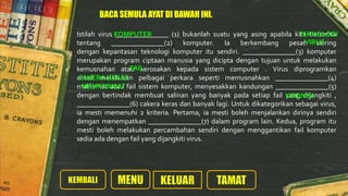 Istilah virus _______________ (1) bukanlah suatu yang asing apabila kita bercerita
tentang _______________(2) komputer. Ia berkembang pesat seiring
dengan kepantasan teknologi komputer itu sendiri. _______________(3) komputer
merupakan program ciptaan manusia yang dicipta dengan tujuan untuk melakukan
kemusnahan atau kerosakan kepada sistem computer . Virus diprogramkan
untuk melakukan pelbagai perkara seperti memusnahkan _______________(4)
maklumat atau fail sistem komputer, menyesakkan kandungan _______________(5)
dengan bertindak membuat salinan yang banyak pada setiap fail yang dijangkiti ,
_______________(6) cakera keras dan banyak lagi. Untuk dikategorikan sebagai virus,
ia mesti memenuhi 2 kriteria. Pertama, ia mesti boleh menjalankan dirinya sendiri
dengan menempatkan _______________(7) dalam program lain. Kedua, program itu
mesti boleh melakukan percambahan sendiri dengan menggantikan fail komputer
sedia ada dengan fail yang dijangkiti virus.
KOMPUTER TEKNOLOGI
VIRUS
FAIL
CAKERA KERAS
MEMFORMAT
KODNYA
BACA SEMULA AYAT DI BAWAH INI.
 