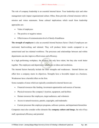 ………………..BBM 2111 Business Studies ………………..
S O William: Lecturer - Jaramogi Oginga Odinga University of Science & Technology: williamkasati@gmail.com Page - 10 -
The role of company leadership is an essential internal factor. Your leadership style and other
management style impact organizational culture. Often, firms provide a formal structure with its
mission and vision statements. Some cultural implications which result from leadership
approaches are:
 Value of employees
 The positive or negative nature
 Effectiveness of communication level of family-friendliness
The strength of employees is also an essential internal business factor. Check if employees are
motivated, hard-working and talented. They will produce better results compared to an
unmotivated and less talented workforce. The processes and relationships between and within
departments can also improve effectiveness and efficiency.
In a high performing workplace, the workers not only have talent, but they also work better
together. The employees and departments collaborate on ideas and resolutions.
The internal factors basically include the inner strengths and weaknesses. Internal factors can
affect how a company meets its objectives. Strengths have a favorable impact on a business.
Weaknesses have a harmful effect on the firm.
Some examples of areas which are typically considered in internal factors are:
 Financial resources like funding, investment opportunities and sources of income.
 Physical resources like company‘s location, equipment, and facilities
 Human resources like employees, target audiences, and volunteers
 Access to natural resources, patents, copyrights, and trademarks
 Current processes like employee programs, software systems, and department hierarchies
Companies must also consider softer elements like company culture and image, the role of key
staff, operational efficiency and potential.
 