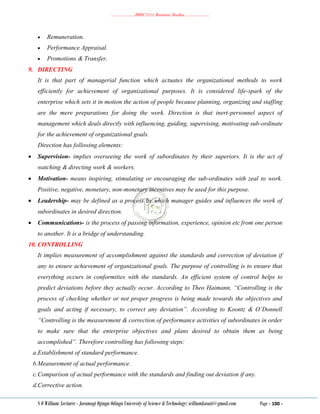 ………………..BBM 2111 Business Studies ………………..
S O William: Lecturer - Jaramogi Oginga Odinga University of Science & Technology: williamkasati@gmail.com Page - 100 -
 Remuneration.
 Performance Appraisal.
 Promotions & Transfer.
9. DIRECTING
It is that part of managerial function which actuates the organizational methods to work
efficiently for achievement of organizational purposes. It is considered life-spark of the
enterprise which sets it in motion the action of people because planning, organizing and staffing
are the mere preparations for doing the work. Direction is that inert-personnel aspect of
management which deals directly with influencing, guiding, supervising, motivating sub-ordinate
for the achievement of organizational goals.
Direction has following elements:
 Supervision- implies overseeing the work of subordinates by their superiors. It is the act of
watching & directing work & workers.
 Motivation- means inspiring, stimulating or encouraging the sub-ordinates with zeal to work.
Positive, negative, monetary, non-monetary incentives may be used for this purpose.
 Leadership- may be defined as a process by which manager guides and influences the work of
subordinates in desired direction.
 Communications- is the process of passing information, experience, opinion etc from one person
to another. It is a bridge of understanding.
10. CONTROLLING
It implies measurement of accomplishment against the standards and correction of deviation if
any to ensure achievement of organizational goals. The purpose of controlling is to ensure that
everything occurs in conformities with the standards. An efficient system of control helps to
predict deviations before they actually occur. According to Theo Haimann, “Controlling is the
process of checking whether or not proper progress is being made towards the objectives and
goals and acting if necessary, to correct any deviation”. According to Koontz & O’Donnell
“Controlling is the measurement & correction of performance activities of subordinates in order
to make sure that the enterprise objectives and plans desired to obtain them as being
accomplished”. Therefore controlling has following steps:
a.Establishment of standard performance.
b.Measurement of actual performance.
c.Comparison of actual performance with the standards and finding out deviation if any.
d.Corrective action.
 
